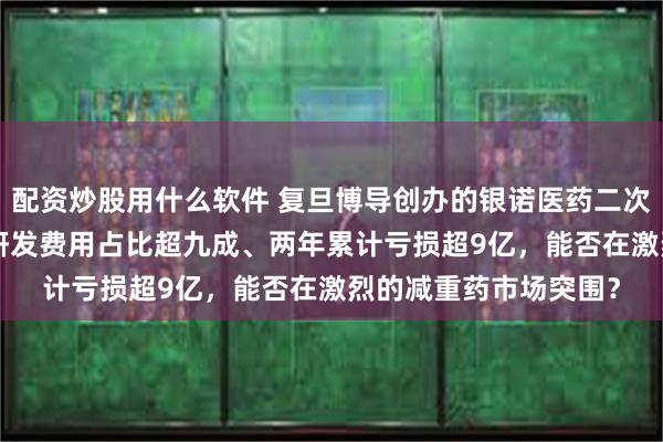 配资炒股用什么软件 复旦博导创办的银诺医药二次赴港IPO：核心产品研发费用占比超九成、两年累计亏损超9亿，能否在激烈的减重药市场突围？