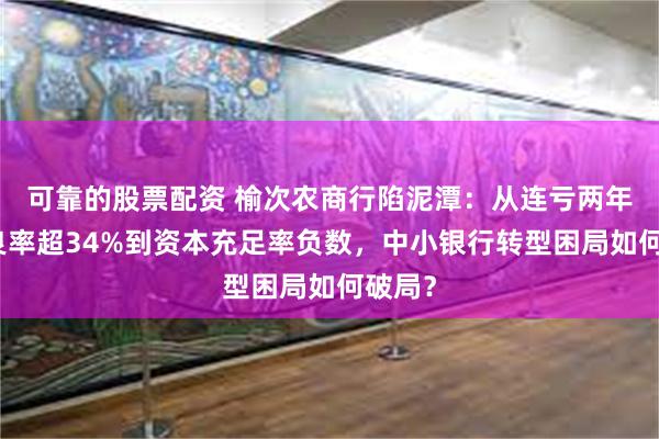 可靠的股票配资 榆次农商行陷泥潭：从连亏两年、不良率超34%到资本充足率负数，中小银行转型困局如何破局？