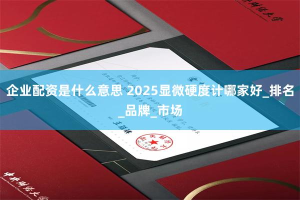 企业配资是什么意思 2025显微硬度计哪家好_排名_品牌_市场